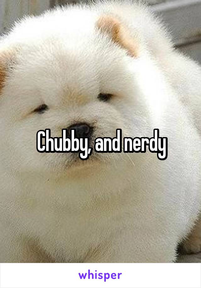 Chubby, and nerdy