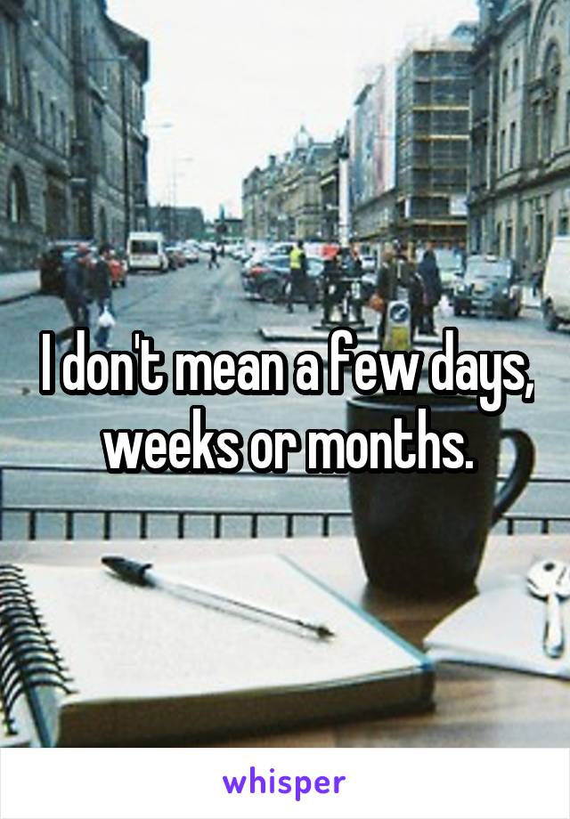 I don't mean a few days, weeks or months.