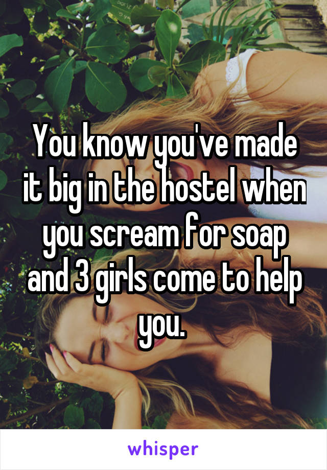 You know you've made it big in the hostel when you scream for soap and 3 girls come to help you. 