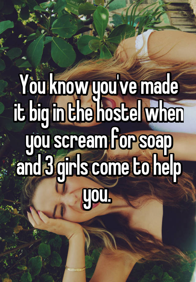 You know you've made it big in the hostel when you scream for soap and 3 girls come to help you. 