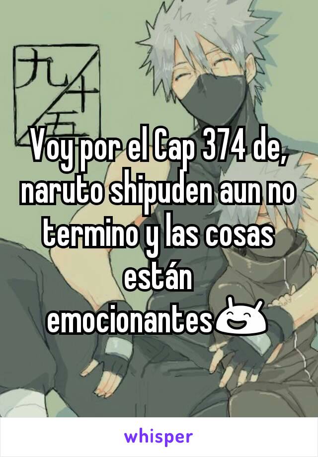 Voy por el Cap 374 de,naruto shipuden aun no termino y las cosas están emocionantes😄