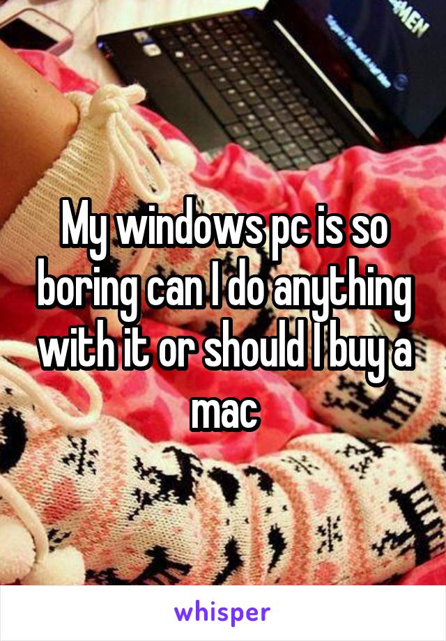 My windows pc is so boring can I do anything with it or should I buy a mac