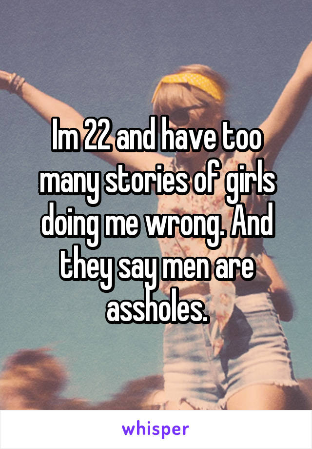 Im 22 and have too many stories of girls doing me wrong. And they say men are assholes.