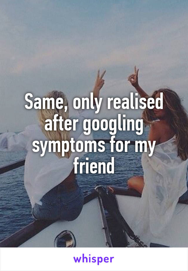 Same, only realised after googling symptoms for my friend