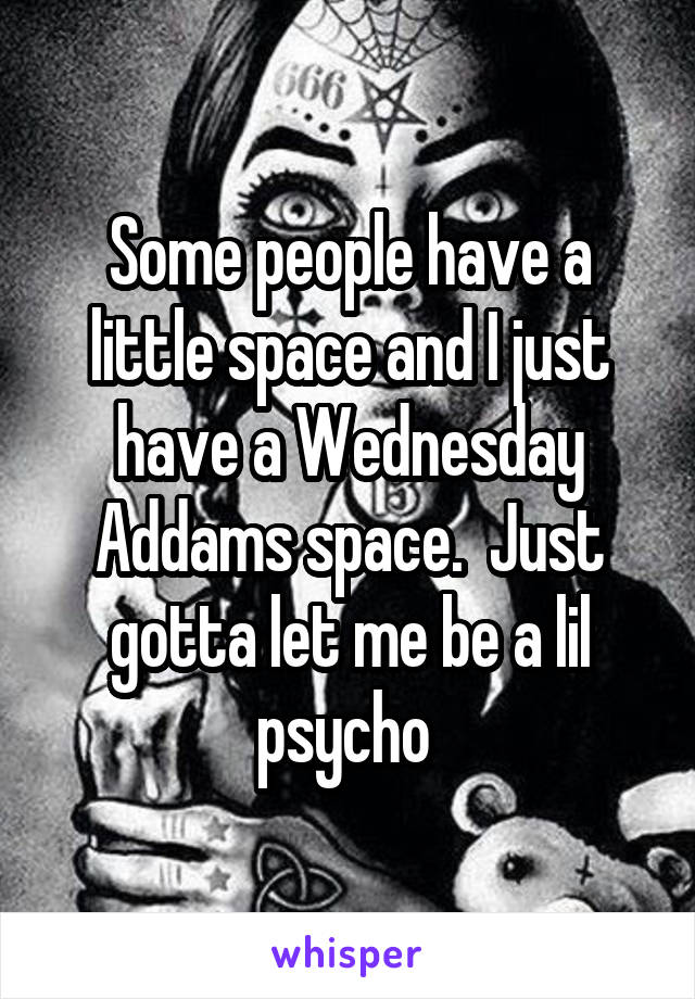 Some people have a little space and I just have a Wednesday Addams space.  Just gotta let me be a lil psycho 