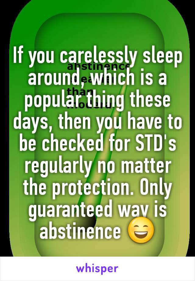 If you carelessly sleep around, which is a popular thing these days, then you have to be checked for STD's regularly no matter the protection. Only guaranteed way is abstinence 😄