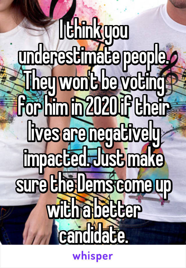 I think you underestimate people. They won't be voting for him in 2020 if their lives are negatively impacted. Just make sure the Dems come up with a better candidate.