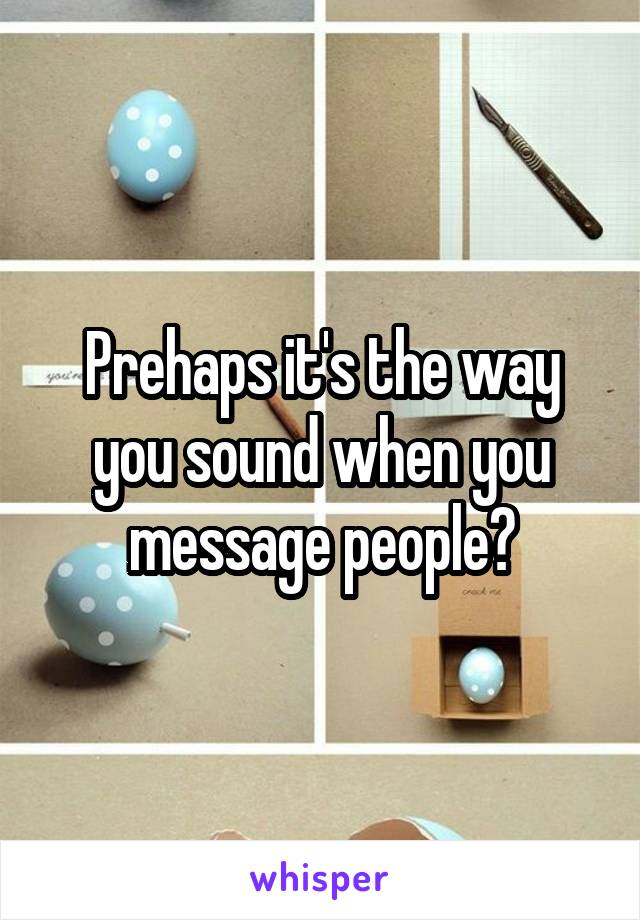 Prehaps it's the way you sound when you message people?