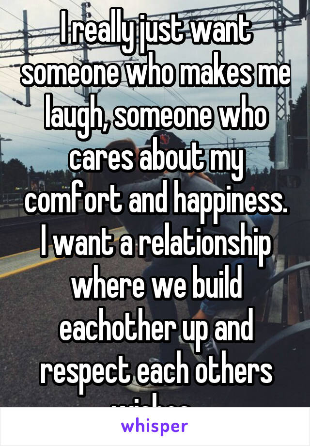 I really just want someone who makes me laugh, someone who cares about my comfort and happiness. I want a relationship where we build eachother up and respect each others wishes. 