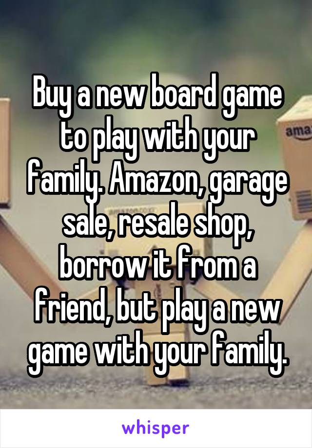 Buy a new board game to play with your family. Amazon, garage sale, resale shop, borrow it from a friend, but play a new game with your family.