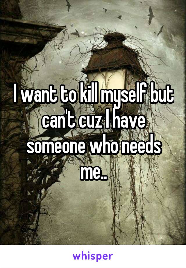 I want to kill myself but can't cuz I have someone who needs me..