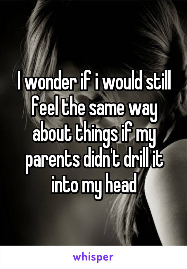 I wonder if i would still feel the same way about things if my parents didn't drill it into my head