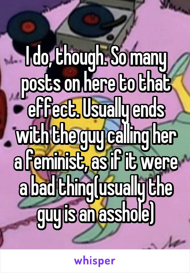 I do, though. So many posts on here to that effect. Usually ends with the guy calling her a feminist, as if it were a bad thing(usually the guy is an asshole)