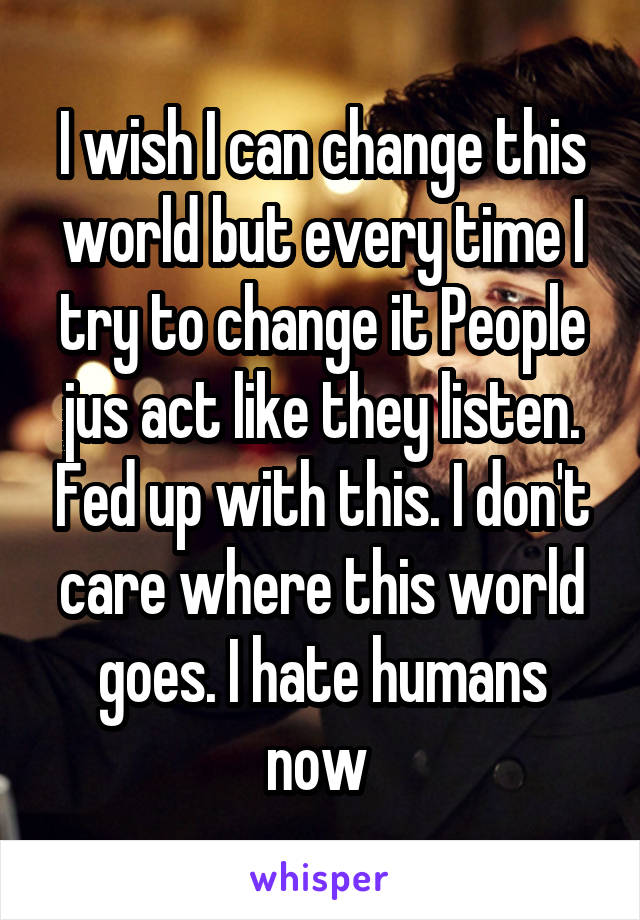 I wish I can change this world but every time I try to change it People jus act like they listen. Fed up with this. I don't care where this world goes. I hate humans now 