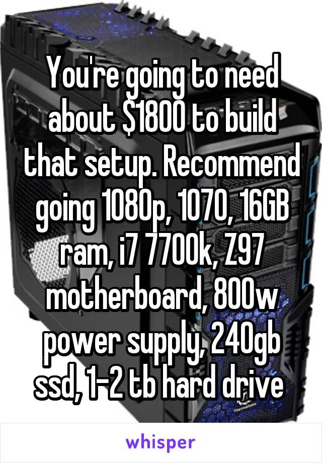 You're going to need about $1800 to build that setup. Recommend going 1080p, 1070, 16GB ram, i7 7700k, Z97 motherboard, 800w power supply, 240gb ssd, 1-2 tb hard drive 