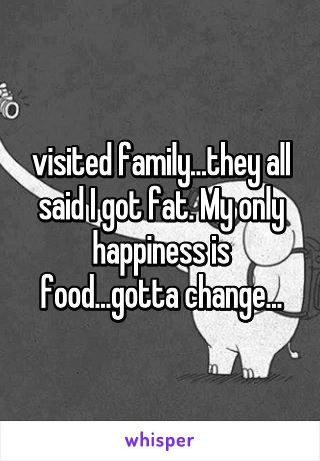 visited family...they all said I got fat. My only happiness is food...gotta change...