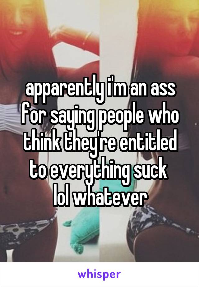 apparently i'm an ass for saying people who think they're entitled to everything suck 
lol whatever