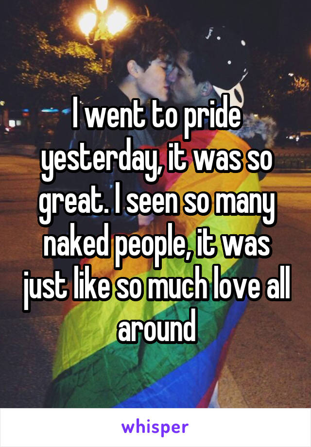 I went to pride yesterday, it was so great. I seen so many naked people, it was just like so much love all around