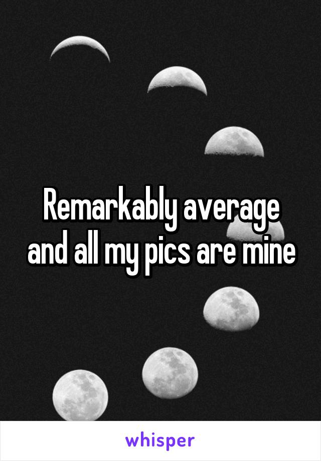 Remarkably average and all my pics are mine