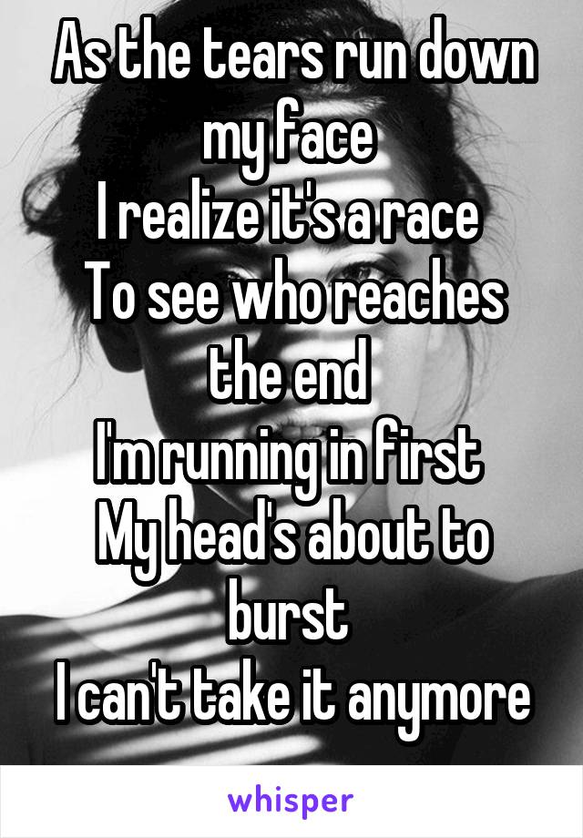 As the tears run down my face 
I realize it's a race 
To see who reaches the end 
I'm running in first 
My head's about to burst 
I can't take it anymore
