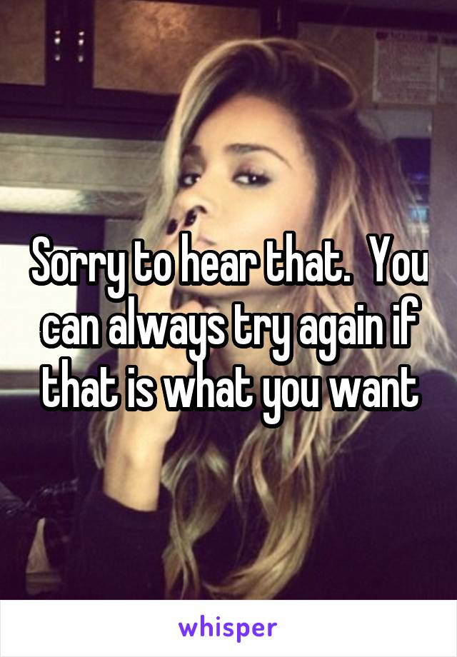 Sorry to hear that.  You can always try again if that is what you want