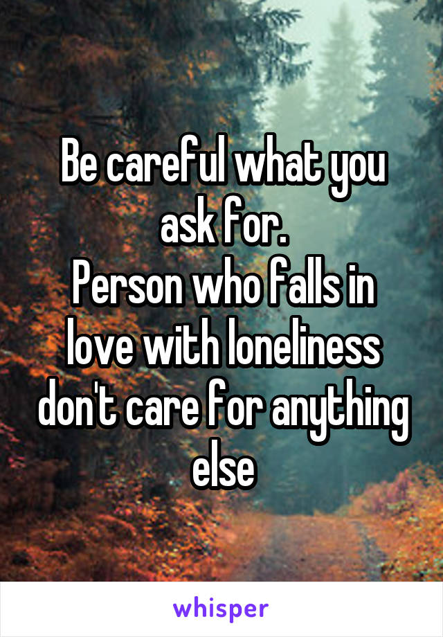 Be careful what you ask for.
Person who falls in love with loneliness don't care for anything else