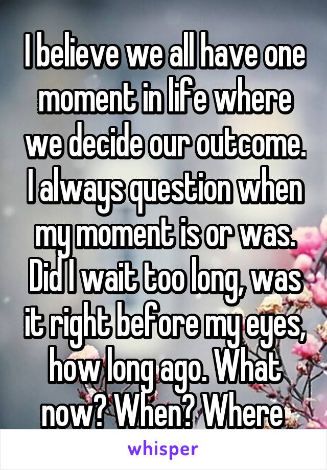 I believe we all have one moment in life where we decide our outcome. I always question when my moment is or was. Did I wait too long, was it right before my eyes, how long ago. What now? When? Where 