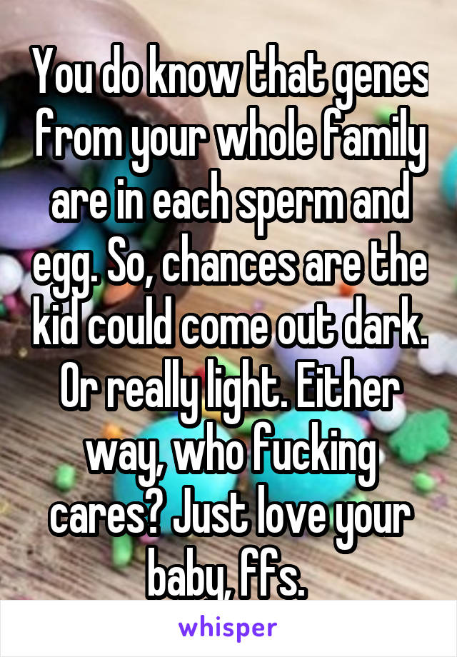 You do know that genes from your whole family are in each sperm and egg. So, chances are the kid could come out dark. Or really light. Either way, who fucking cares? Just love your baby, ffs. 