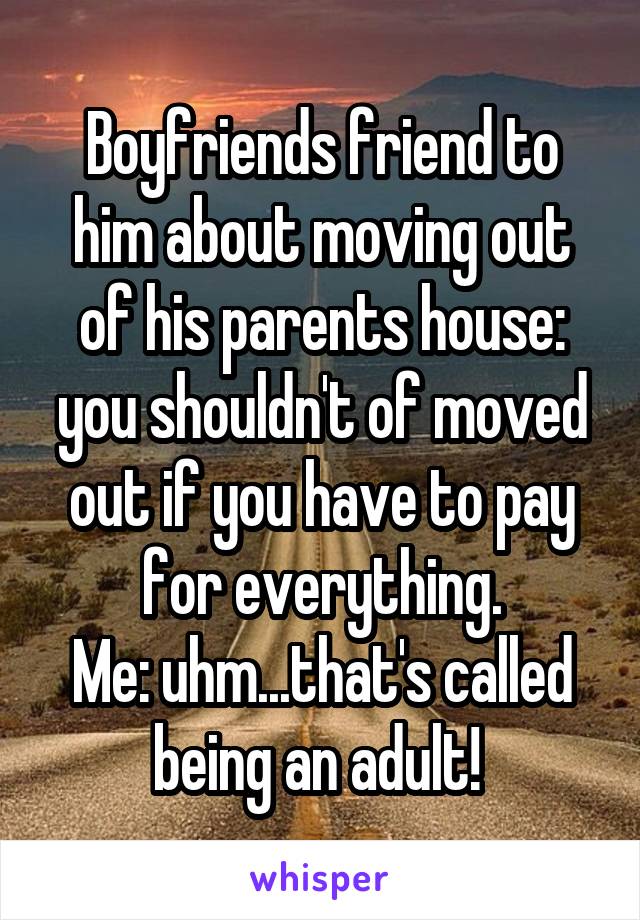 Boyfriends friend to him about moving out of his parents house: you shouldn't of moved out if you have to pay for everything.
Me: uhm...that's called being an adult! 