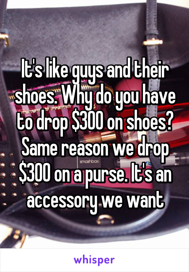 It's like guys and their shoes. Why do you have to drop $300 on shoes? Same reason we drop $300 on a purse. It's an accessory we want