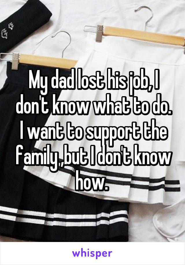 My dad lost his job, I don't know what to do. I want to support the family ,but I don't know how. 