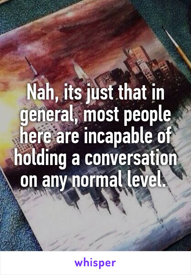 Nah, its just that in general, most people here are incapable of holding a conversation on any normal level. 