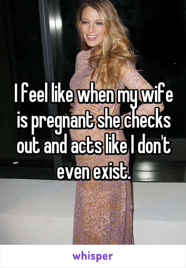 I feel like when my wife is pregnant she checks out and acts like I don't even exist.