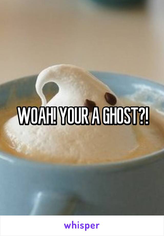 WOAH! YOUR A GHOST?!