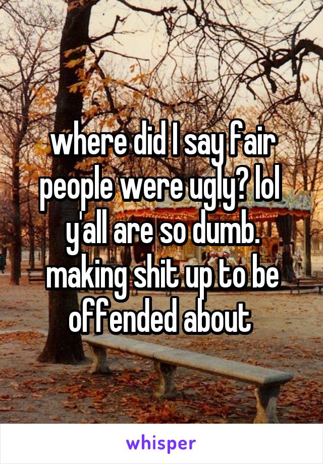 where did I say fair people were ugly? lol 
y'all are so dumb. making shit up to be offended about 