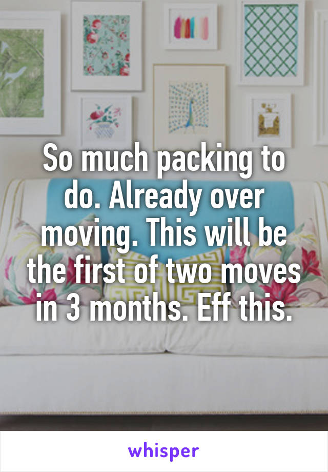 So much packing to do. Already over moving. This will be the first of two moves in 3 months. Eff this.