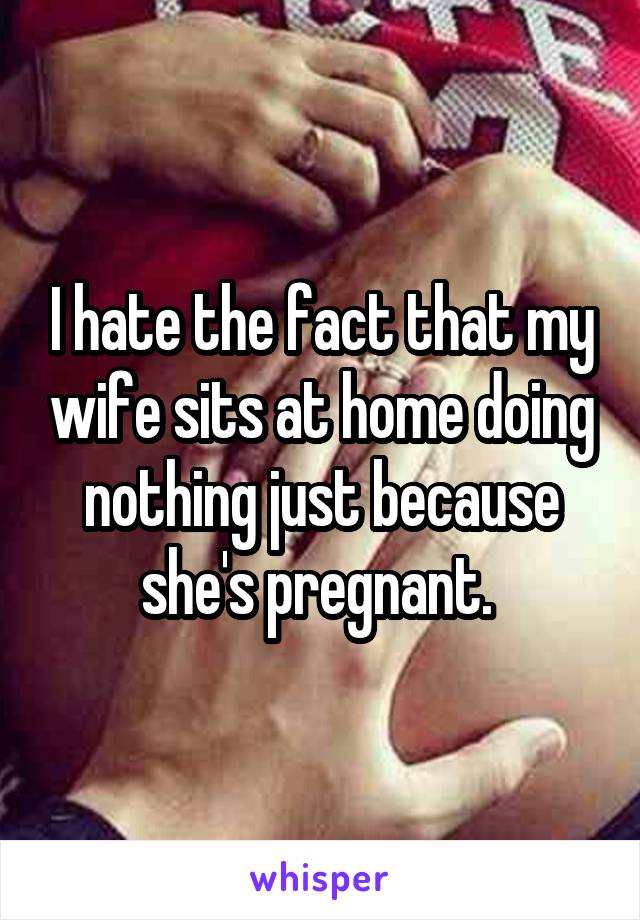 I hate the fact that my wife sits at home doing nothing just because she's pregnant. 