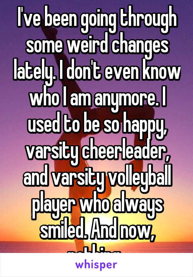 I've been going through some weird changes lately. I don't even know who I am anymore. I used to be so happy, varsity cheerleader, and varsity volleyball player who always smiled. And now, nothing. 