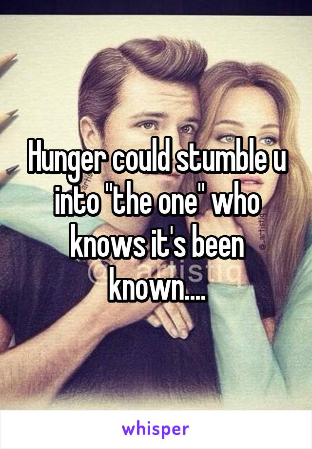 Hunger could stumble u into "the one" who knows it's been known....