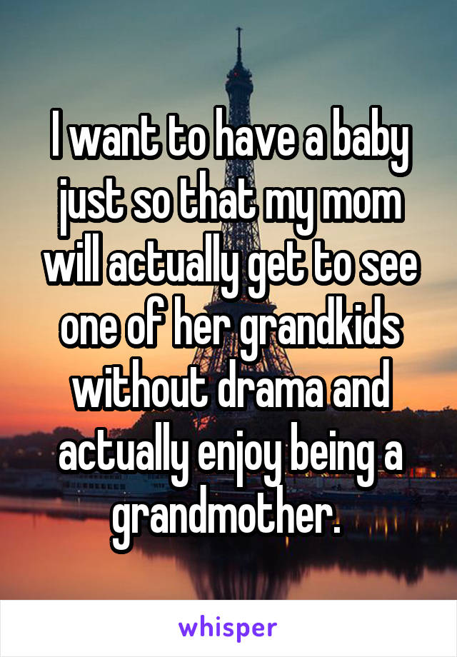 I want to have a baby just so that my mom will actually get to see one of her grandkids without drama and actually enjoy being a grandmother. 