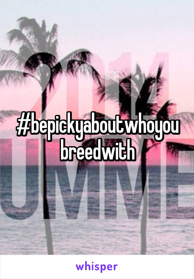 #bepickyaboutwhoyoubreedwith