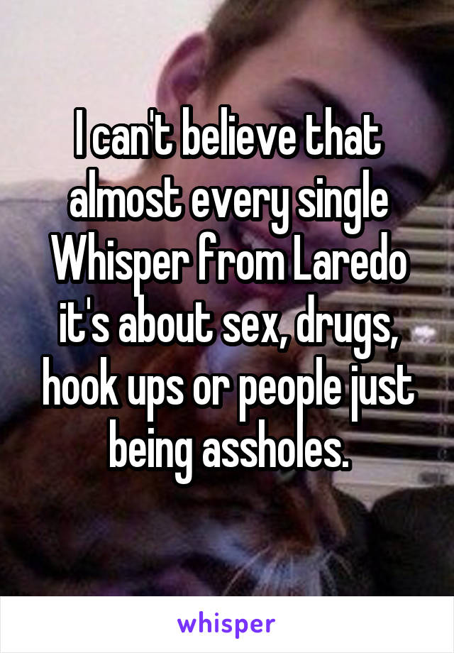 I can't believe that almost every single Whisper from Laredo it's about sex, drugs, hook ups or people just being assholes.
