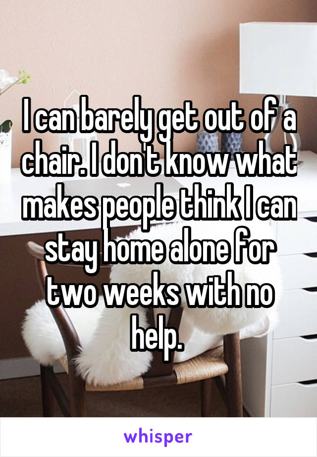 I can barely get out of a chair. I don't know what makes people think I can stay home alone for two weeks with no help. 