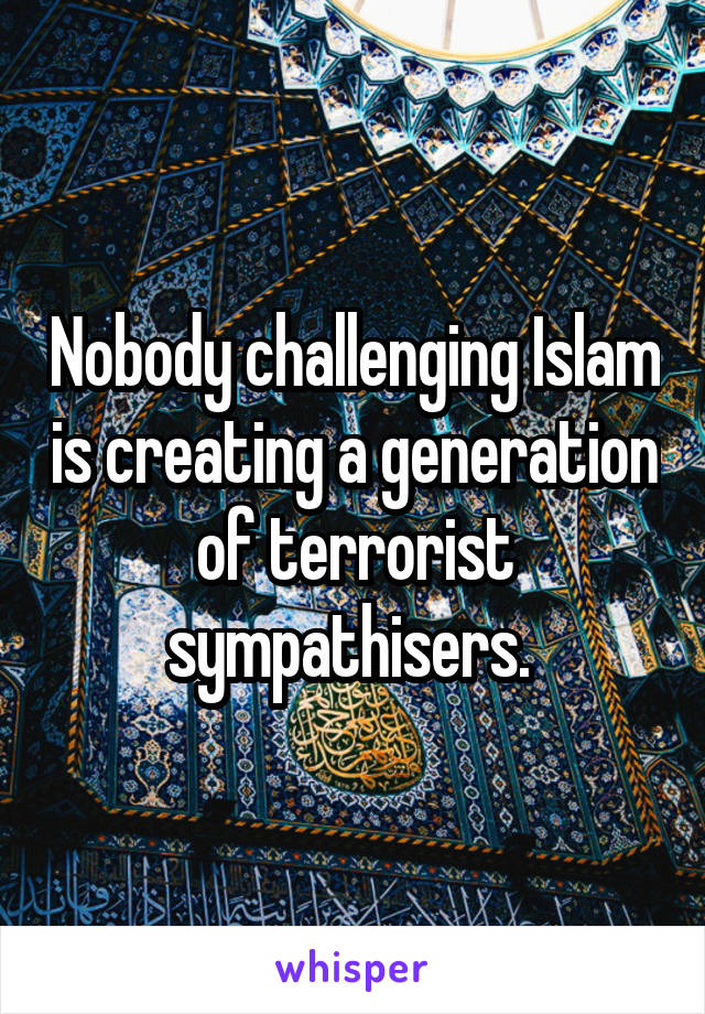 Nobody challenging Islam is creating a generation of terrorist sympathisers. 