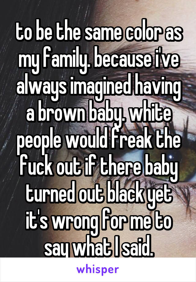 to be the same color as my family. because i've always imagined having a brown baby. white people would freak the fuck out if there baby turned out black yet it's wrong for me to say what I said.