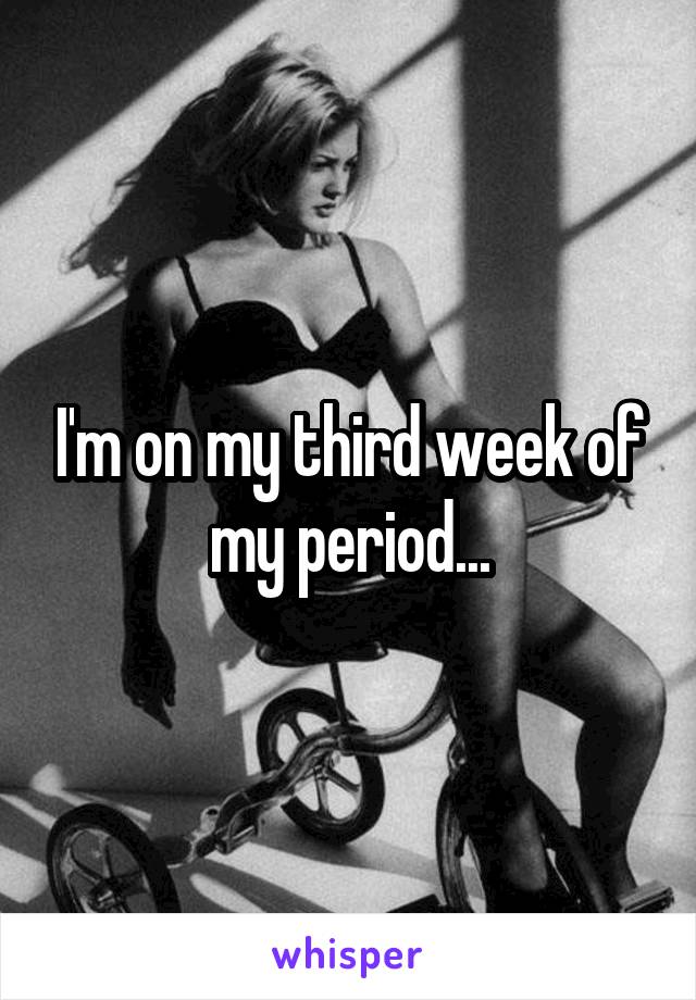 I'm on my third week of my period...