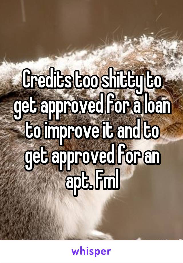 Credits too shitty to get approved for a loan to improve it and to get approved for an apt. Fml