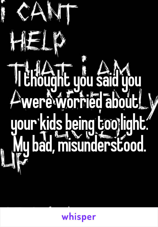 I thought you said you were worried about your kids being too light. My bad, misunderstood.