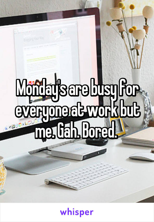 Monday's are busy for everyone at work but me. Gah. Bored. 