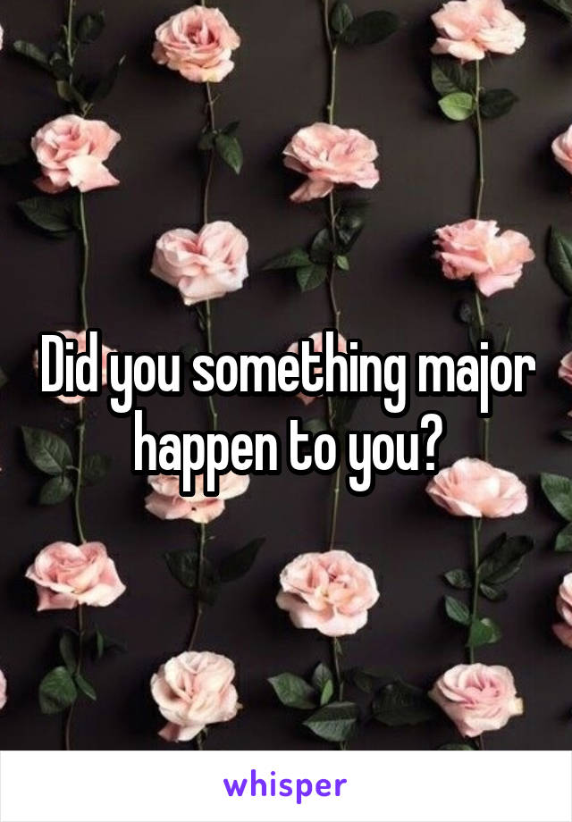 Did you something major happen to you?